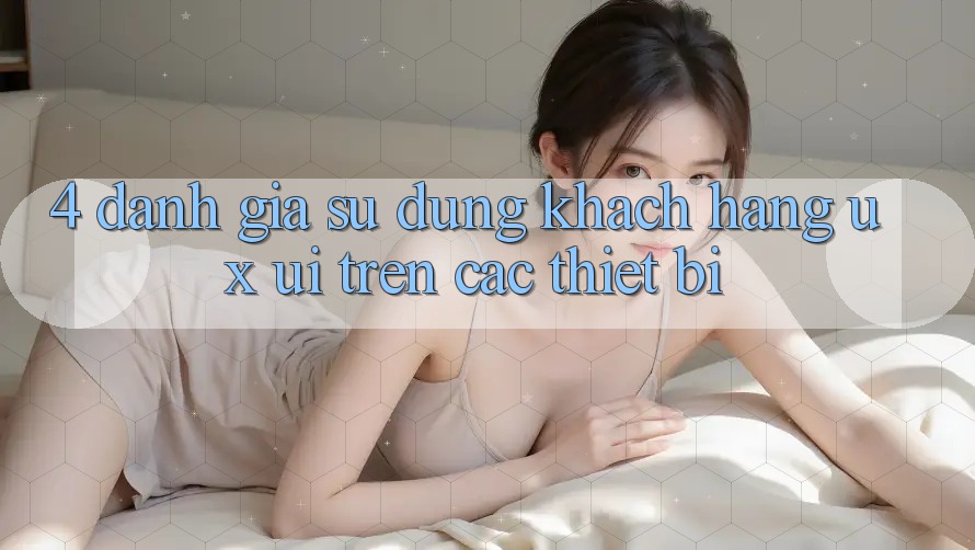 4. Đánh Giá Sử dụng Khách hàng (UX/UI) Trên Các Thiết Bị