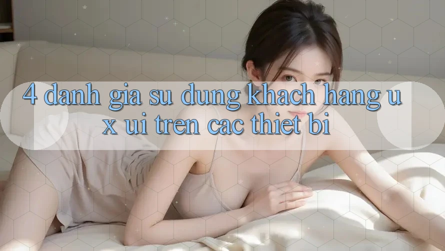 4. Đánh Giá Sử dụng Khách hàng (UX/UI) Trên Các Thiết Bị