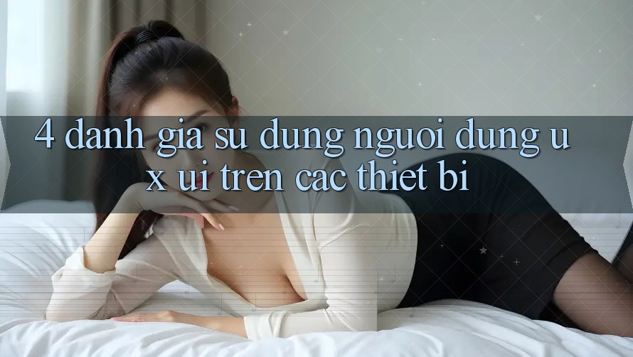 4. Đánh Giá Sử dụng Người Dùng (UX/UI) Trên Các Thiết Bị 4. Đánh Giá Sử dụng Người Dùng (UX/UI) Trên Các Thiết Bị