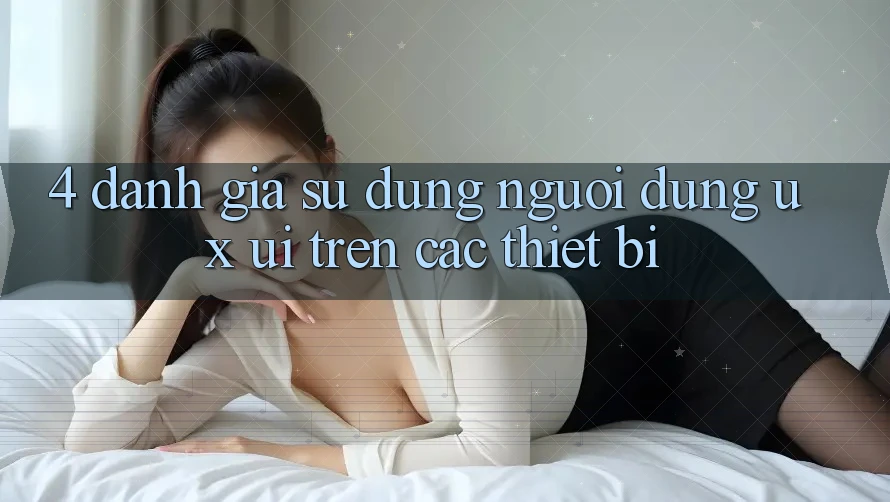 4. Đánh Giá Sử dụng Người Dùng (UX/UI) Trên Các Thiết Bị