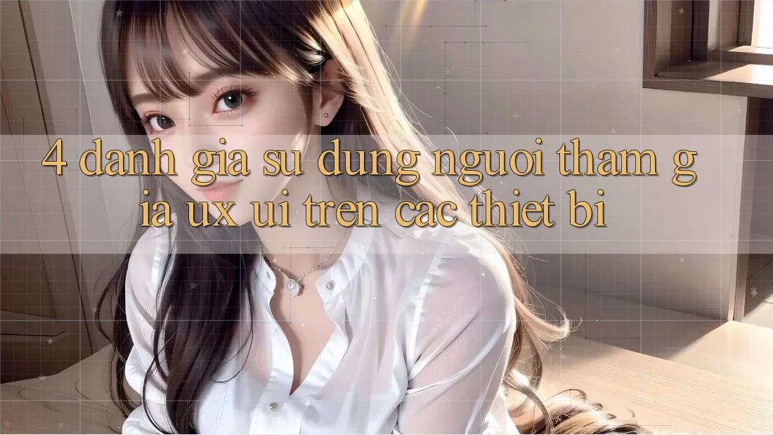 4. Đánh Giá Sử dụng Người tham gia (UX/UI) Trên Các Thiết Bị 4. Đánh Giá Sử dụng Người tham gia (UX/UI) Trên Các Thiết Bị