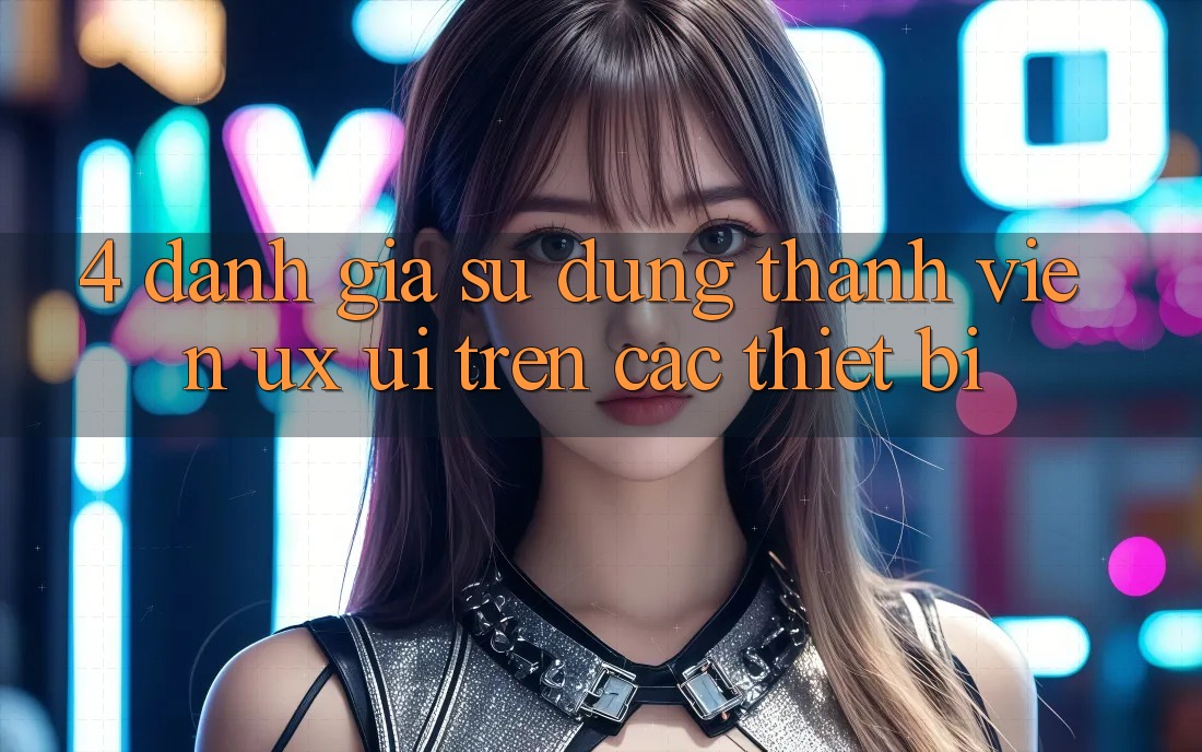4. Đánh Giá Sử dụng Thành viên (UX/UI) Trên Các Thiết Bị 4. Đánh Giá Sử dụng Thành viên (UX/UI) Trên Các Thiết Bị