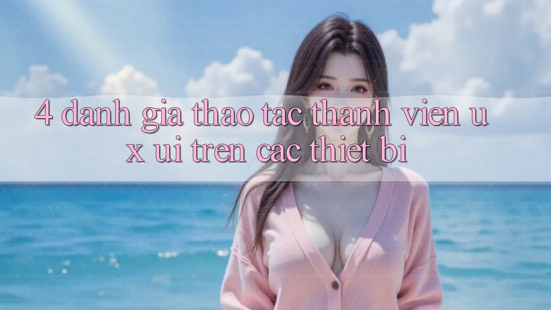 4. Đánh Giá Thao tác Thành viên (UX/UI) Trên Các Thiết Bị 4. Đánh Giá Thao tác Thành viên (UX/UI) Trên Các Thiết Bị