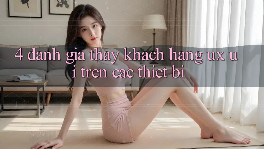 4. Đánh Giá Thấy Khách hàng (UX/UI) Trên Các Thiết Bị