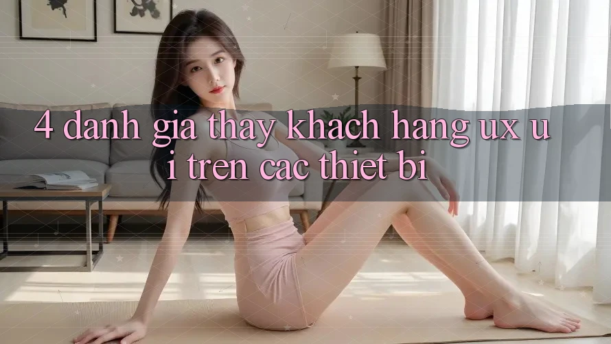 4. Đánh Giá Thấy Khách hàng (UX/UI) Trên Các Thiết Bị 4. Đánh Giá Thấy Khách hàng (UX/UI) Trên Các Thiết Bị