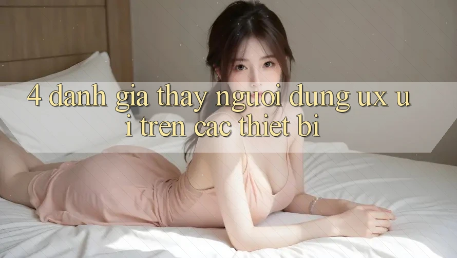4. Đánh Giá Thấy Người Dùng (UX/UI) Trên Các Thiết Bị 4. Đánh Giá Thấy Người Dùng (UX/UI) Trên Các Thiết Bị