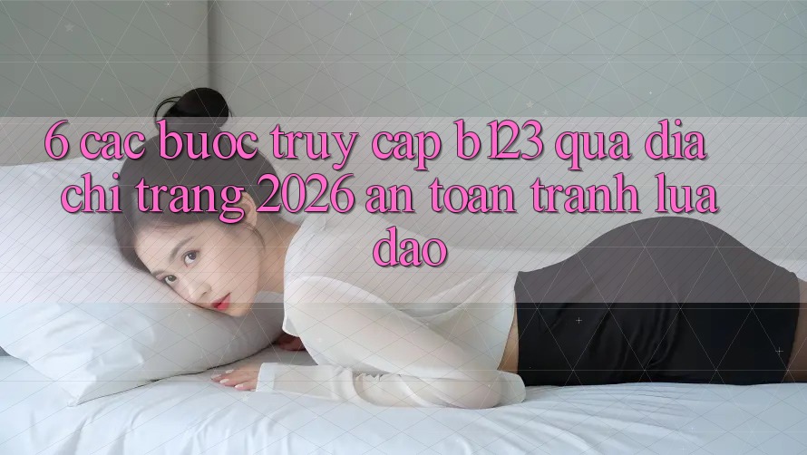 6. Các bước Truy Cập b123 Qua Địa chỉ trang 2026 An Toàn, Tránh Lừa Đảo