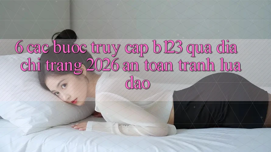 6. Các bước Truy Cập b123 Qua Địa chỉ trang 2026 An Toàn, Tránh Lừa Đảo 6. Các bước Truy Cập b123 Qua Địa chỉ trang 2026 An Toàn, Tránh Lừa Đảo