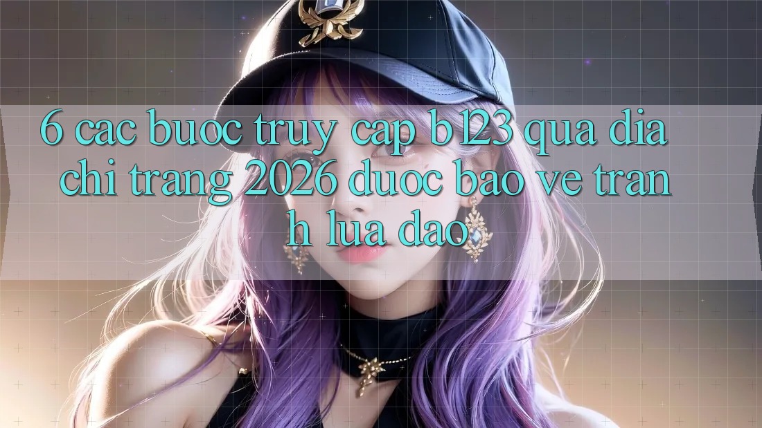 6. Các bước Truy Cập b123 Qua Địa chỉ trang 2026 Được bảo vệ, Tránh Lừa Đảo