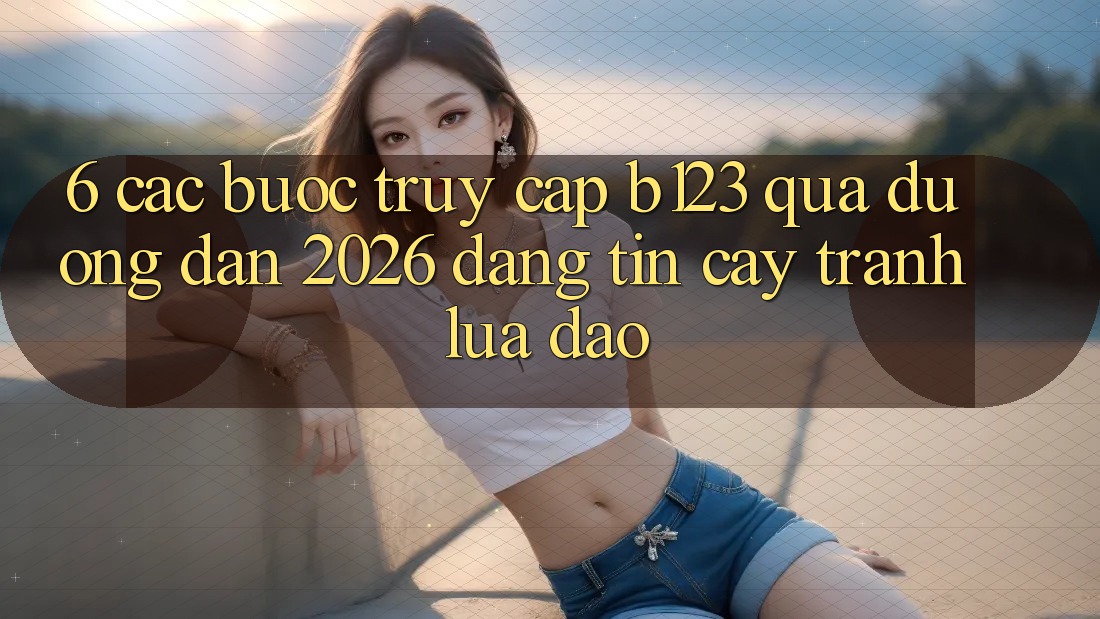 6. Các bước Truy Cập b123 Qua Đường dẫn 2026 Đáng tin cậy, Tránh Lừa Đảo 6. Các bước Truy Cập b123 Qua Đường dẫn 2026 Đáng tin cậy, Tránh Lừa Đảo