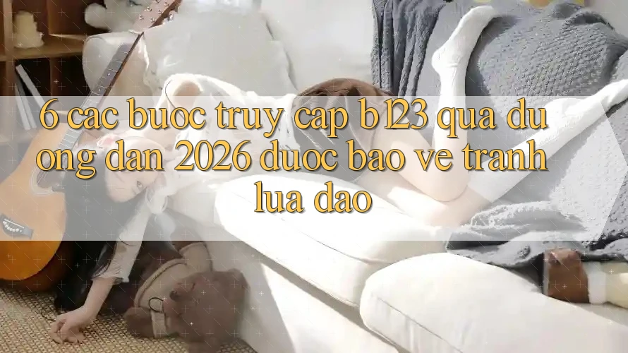 6. Các bước Truy Cập b123 Qua Đường dẫn 2026 Được bảo vệ, Tránh Lừa Đảo