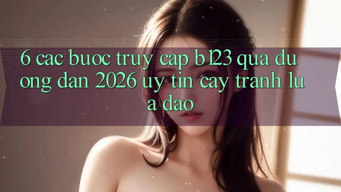 6. Các bước Truy Cập b123 Qua Đường dẫn 2026 Uy tín cậy, Tránh Lừa Đảo