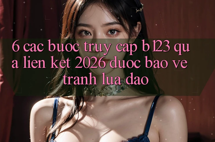 6. Các bước Truy Cập b123 Qua Liên kết 2026 Được bảo vệ, Tránh Lừa Đảo