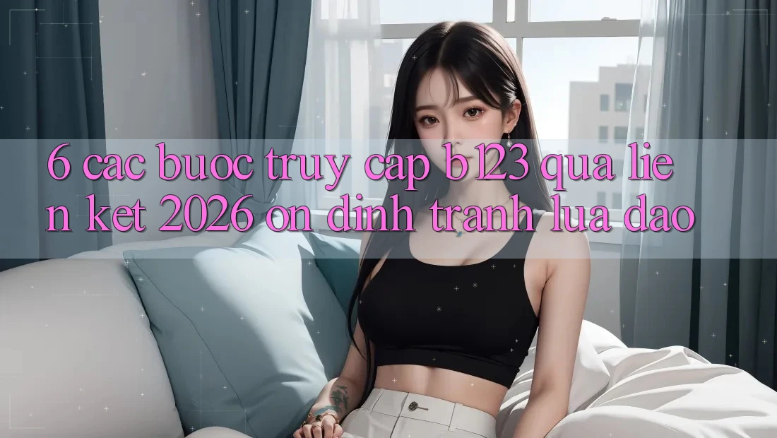 6. Các bước Truy Cập b123 Qua Liên kết 2026 Ổn định, Tránh Lừa Đảo