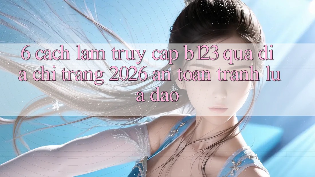6. Cách làm Truy Cập b123 Qua Địa chỉ trang 2026 An Toàn, Tránh Lừa Đảo