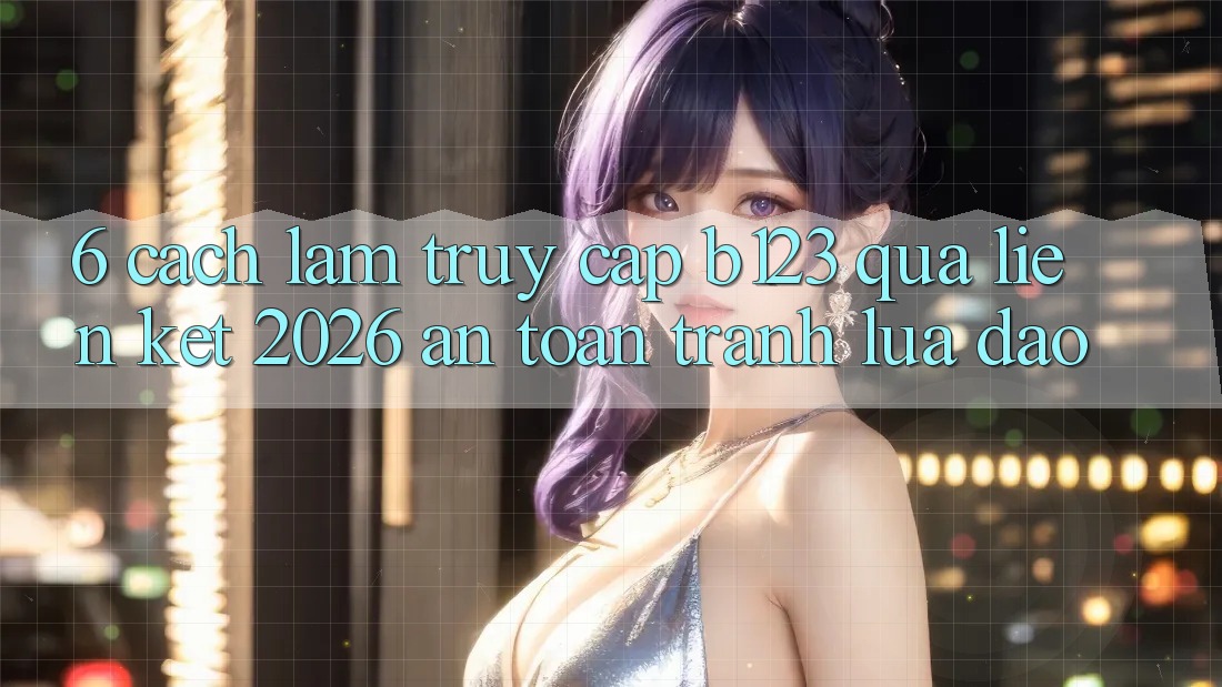 6. Cách làm Truy Cập b123 Qua Liên kết 2026 An Toàn, Tránh Lừa Đảo