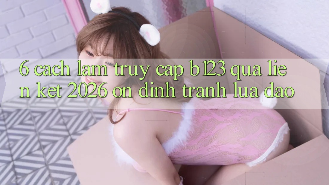 6. Cách làm Truy Cập b123 Qua Liên kết 2026 Ổn định, Tránh Lừa Đảo