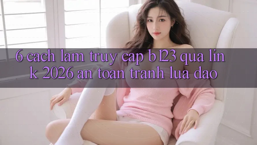 6. Cách làm Truy Cập b123 Qua Link 2026 An Toàn, Tránh Lừa Đảo