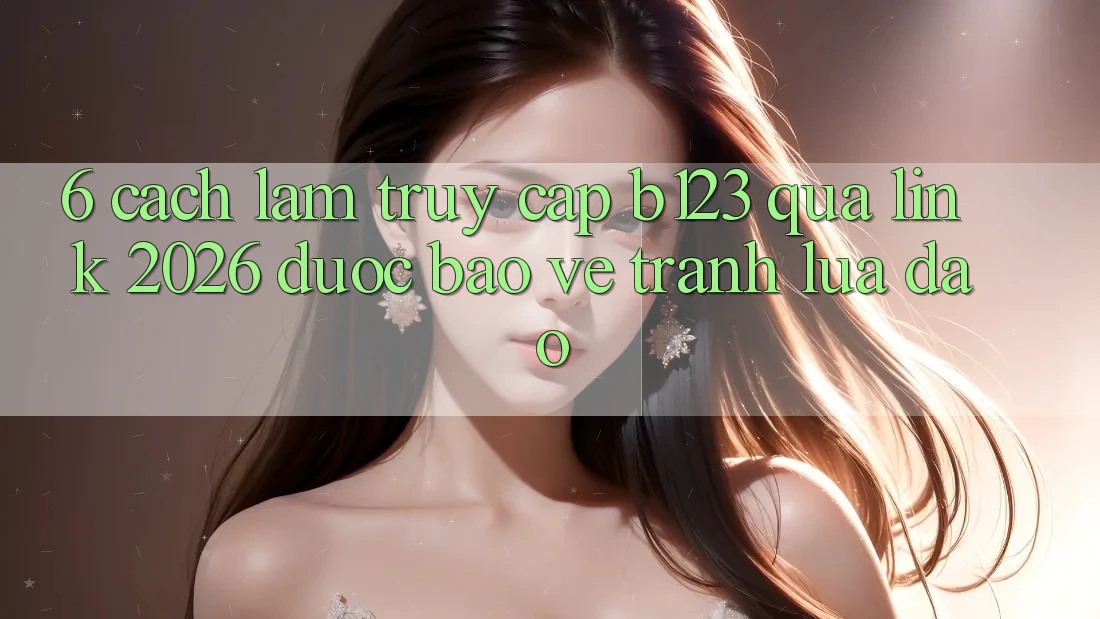 6. Cách làm Truy Cập b123 Qua Link 2026 Được bảo vệ, Tránh Lừa Đảo