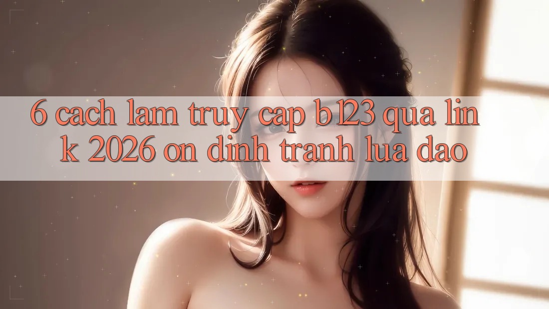 6. Cách làm Truy Cập b123 Qua Link 2026 Ổn định, Tránh Lừa Đảo