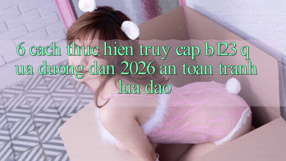 6. Cách thực hiện Truy Cập b123 Qua Đường dẫn 2026 An Toàn, Tránh Lừa Đảo