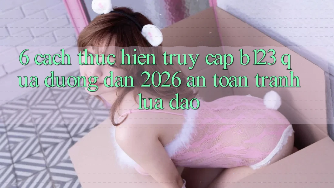 6. Cách thực hiện Truy Cập b123 Qua Đường dẫn 2026 An Toàn, Tránh Lừa Đảo