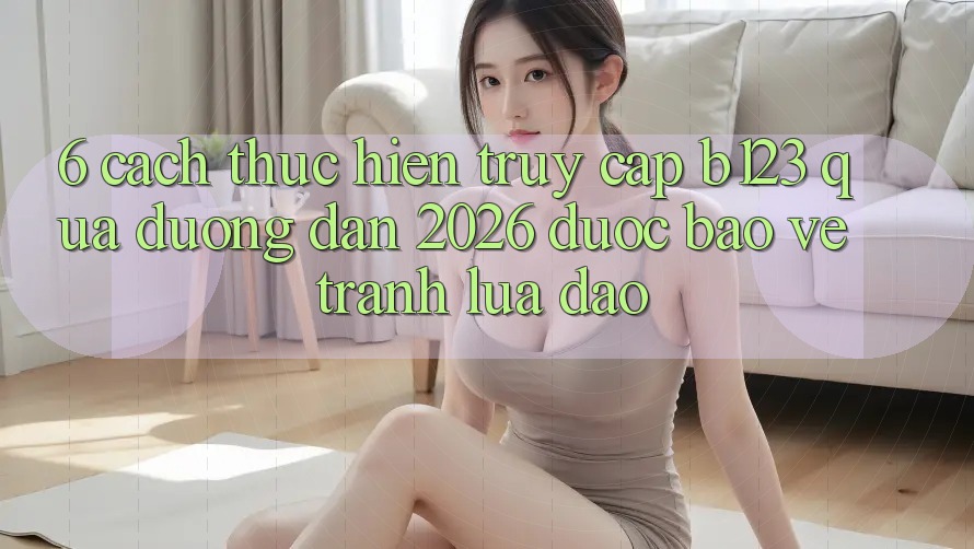 6. Cách thực hiện Truy Cập b123 Qua Đường dẫn 2026 Được bảo vệ, Tránh Lừa Đảo 6. Cách thực hiện Truy Cập b123 Qua Đường dẫn 2026 Được bảo vệ, Tránh Lừa Đảo