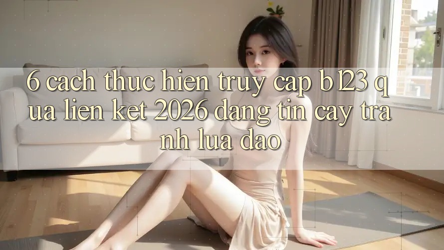 6. Cách thực hiện Truy Cập b123 Qua Liên kết 2026 Đáng tin cậy, Tránh Lừa Đảo 6. Cách thực hiện Truy Cập b123 Qua Liên kết 2026 Đáng tin cậy, Tránh Lừa Đảo