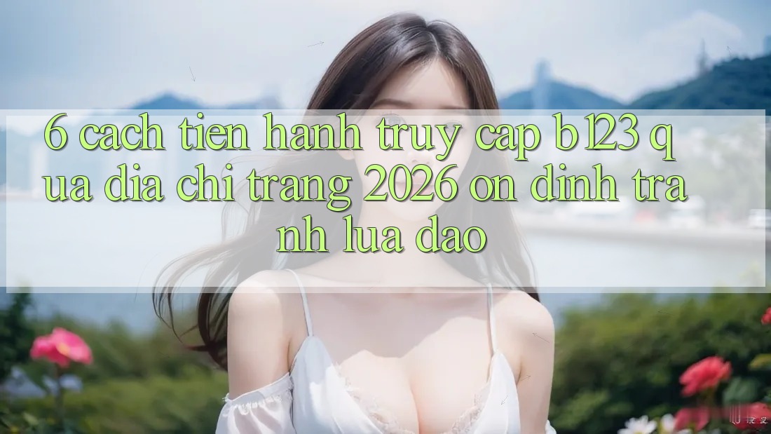 6. Cách tiến hành Truy Cập b123 Qua Địa chỉ trang 2026 Ổn định, Tránh Lừa Đảo