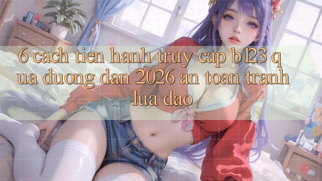 6. Cách tiến hành Truy Cập b123 Qua Đường dẫn 2026 An Toàn, Tránh Lừa Đảo