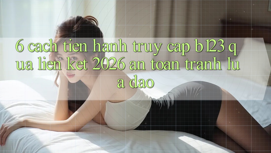6. Cách tiến hành Truy Cập b123 Qua Liên kết 2026 An Toàn, Tránh Lừa Đảo