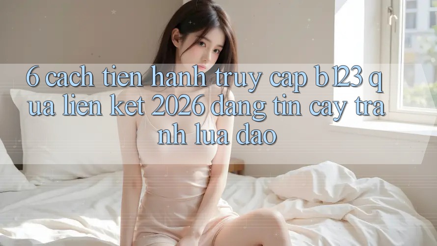 6. Cách tiến hành Truy Cập b123 Qua Liên kết 2026 Đáng tin cậy, Tránh Lừa Đảo