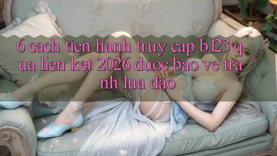 6. Cách tiến hành Truy Cập b123 Qua Liên kết 2026 Được bảo vệ, Tránh Lừa Đảo