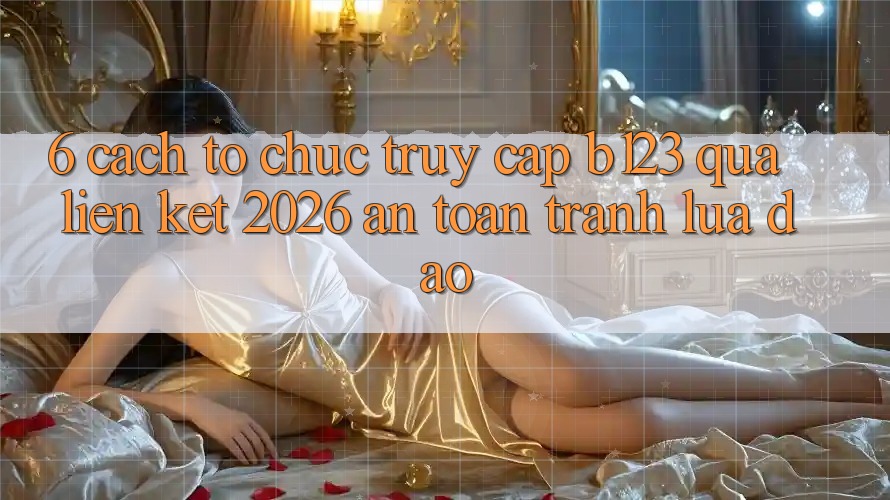 6. Cách tổ chức Truy Cập b123 Qua Liên kết 2026 An toàn, Tránh Lừa Đảo