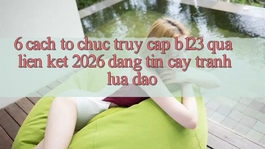 6. Cách tổ chức Truy Cập b123 Qua Liên kết 2026 Đáng tin cậy, Tránh Lừa Đảo