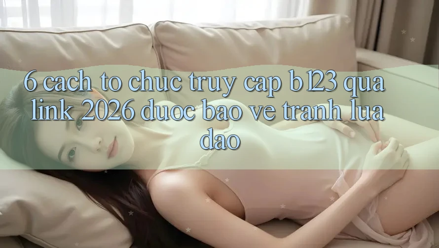 6. Cách tổ chức Truy Cập b123 Qua Link 2026 Được bảo vệ, Tránh Lừa Đảo