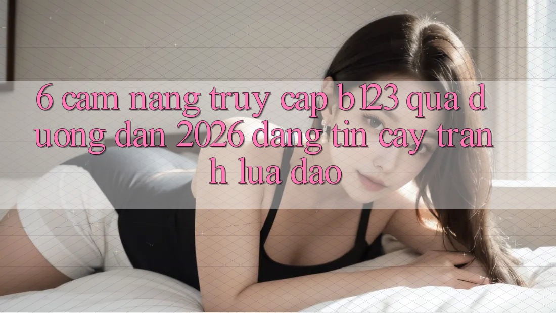 6. Cẩm nang Truy Cập b123 Qua Đường dẫn 2026 Đáng tin cậy, Tránh Lừa Đảo