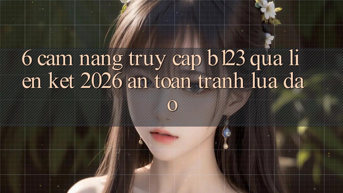 6. Cẩm nang Truy Cập b123 Qua Liên kết 2026 An Toàn, Tránh Lừa Đảo