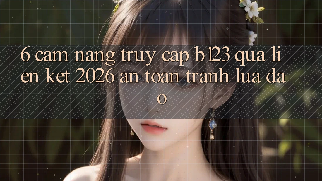 6. Cẩm nang Truy Cập b123 Qua Liên kết 2026 An Toàn, Tránh Lừa Đảo