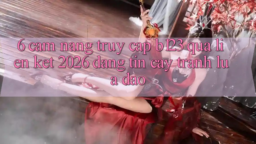 6. Cẩm nang Truy Cập b123 Qua Liên kết 2026 Đáng tin cậy, Tránh Lừa Đảo