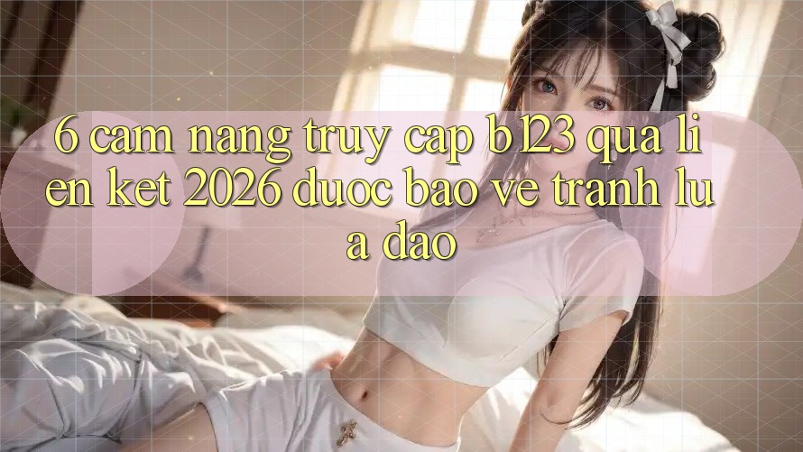 6. Cẩm nang Truy Cập b123 Qua Liên kết 2026 Được bảo vệ, Tránh Lừa Đảo