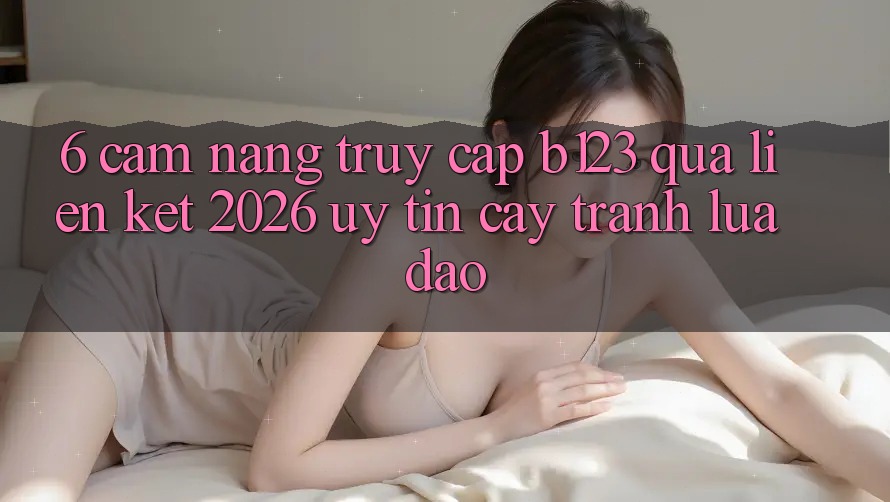 6. Cẩm nang Truy Cập b123 Qua Liên kết 2026 Uy tín cậy, Tránh Lừa Đảo 6. Cẩm nang Truy Cập b123 Qua Liên kết 2026 Uy tín cậy, Tránh Lừa Đảo