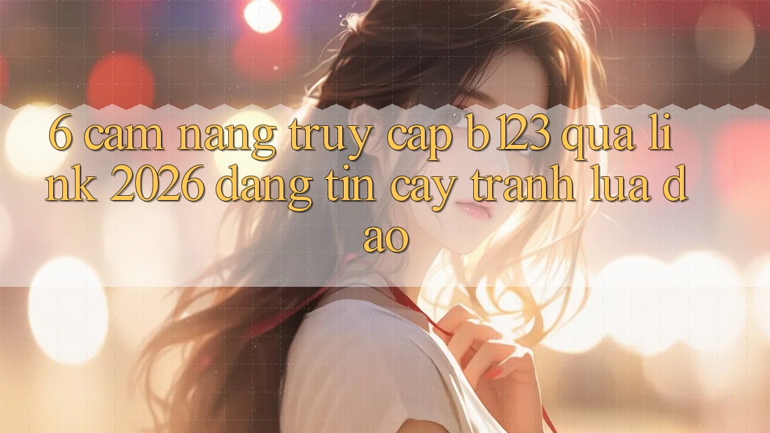 6. Cẩm nang Truy Cập b123 Qua Link 2026 Đáng tin cậy, Tránh Lừa Đảo