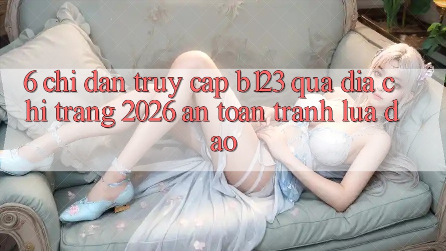 6. Chỉ dẫn Truy Cập b123 Qua Địa chỉ trang 2026 An Toàn, Tránh Lừa Đảo