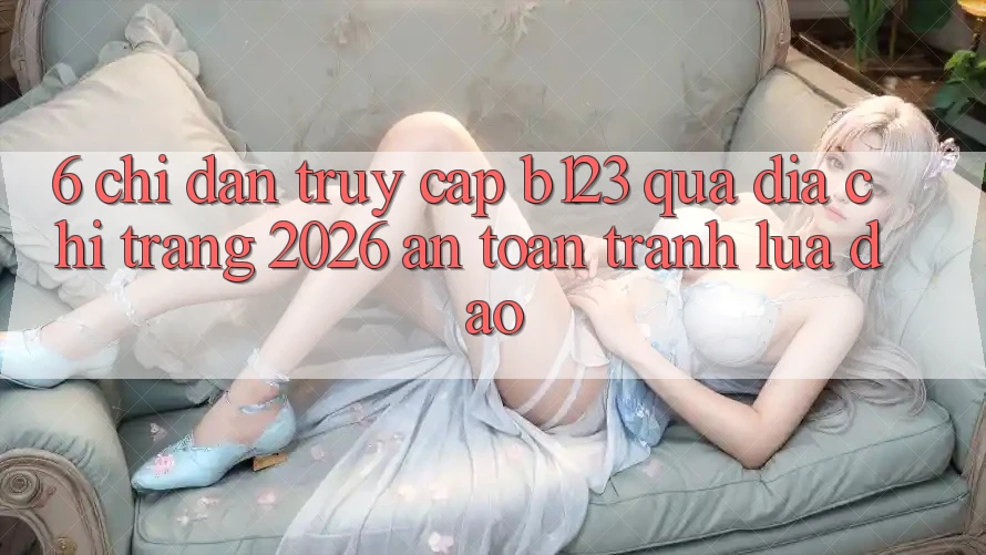 6. Chỉ dẫn Truy Cập b123 Qua Địa chỉ trang 2026 An Toàn, Tránh Lừa Đảo