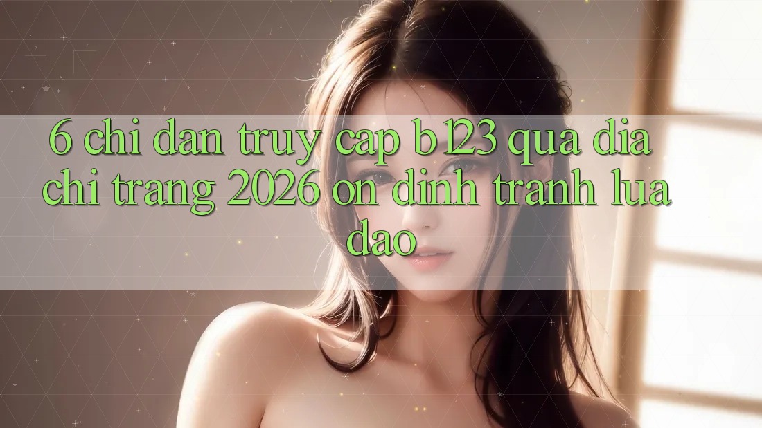 6. Chỉ dẫn Truy Cập b123 Qua Địa chỉ trang 2026 Ổn định, Tránh Lừa Đảo