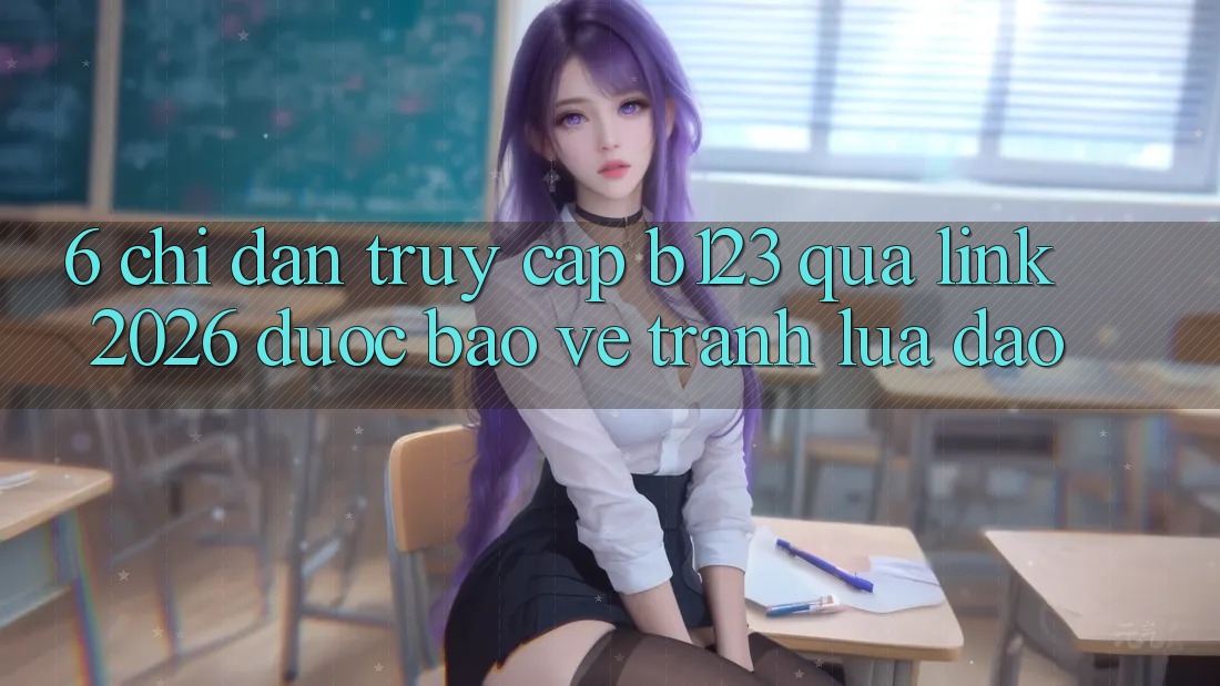 6. Chỉ dẫn Truy Cập b123 Qua Link 2026 Được bảo vệ, Tránh Lừa Đảo
