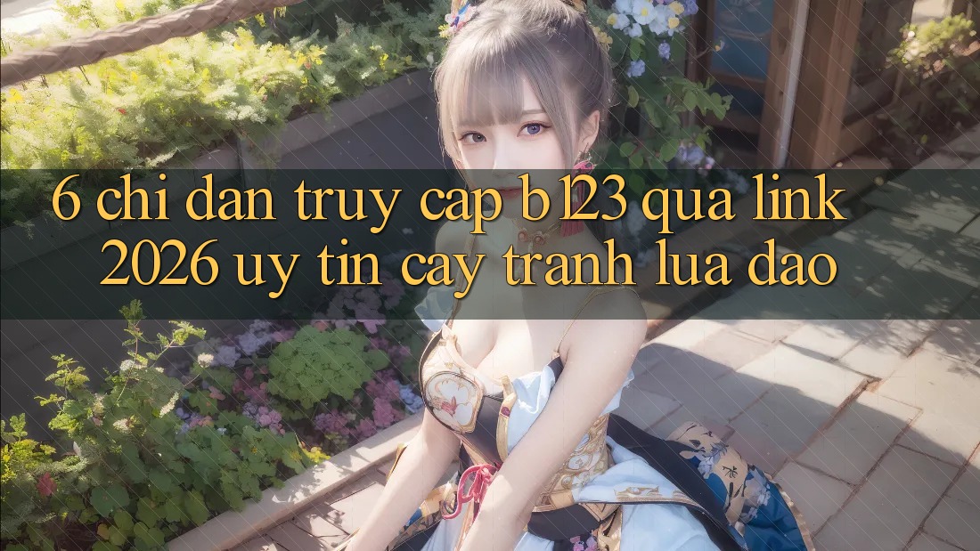 6. Chỉ dẫn Truy Cập b123 Qua Link 2026 Uy tín cậy, Tránh Lừa Đảo