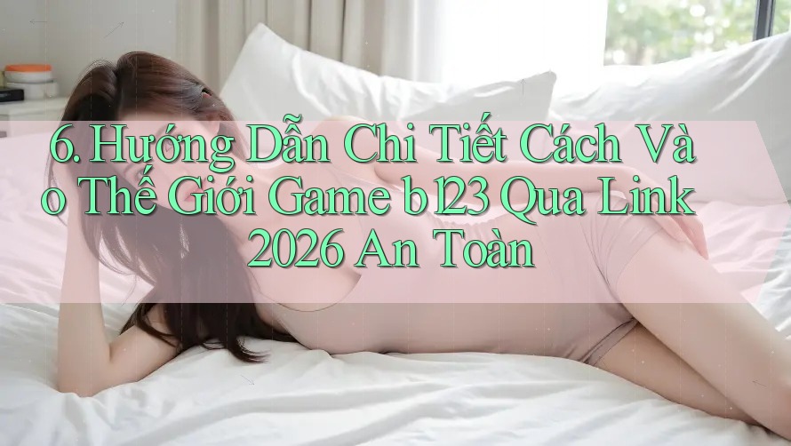 6. Hướng Dẫn Chi Tiết Cách Vào Thế Giới Game b123 Qua Link 2026 An Toàn