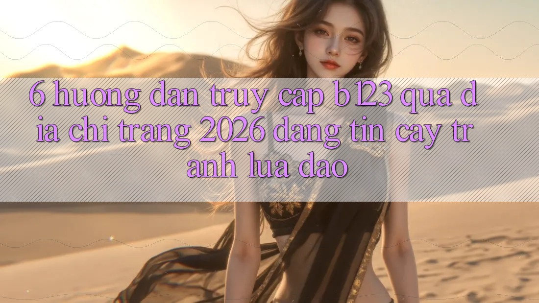 6. Hướng Dẫn Truy Cập b123 Qua Địa chỉ trang 2026 Đáng tin cậy, Tránh Lừa Đảo